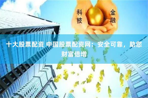 十大股票配资 中国股票配资网：安全可靠，助您财富倍增