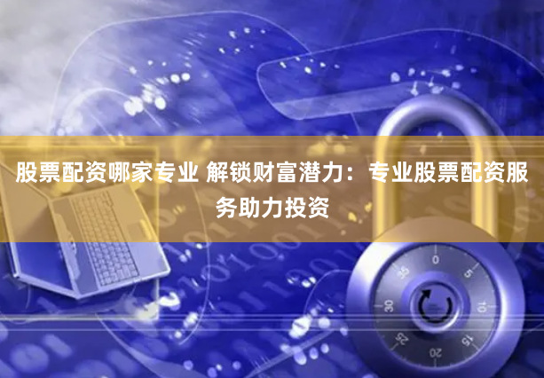 股票配资哪家专业 解锁财富潜力：专业股票配资服务助力投资