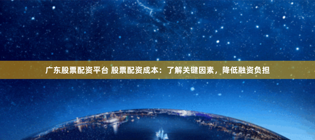 广东股票配资平台 股票配资成本：了解关键因素，降低融资负担