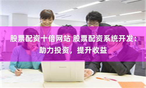 股票配资十倍网站 股票配资系统开发：助力投资，提升收益