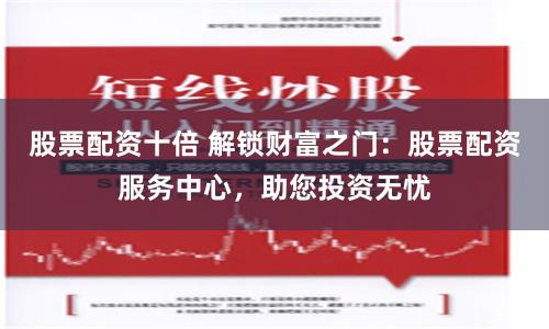 股票配资十倍 解锁财富之门：股票配资服务中心，助您投资无忧