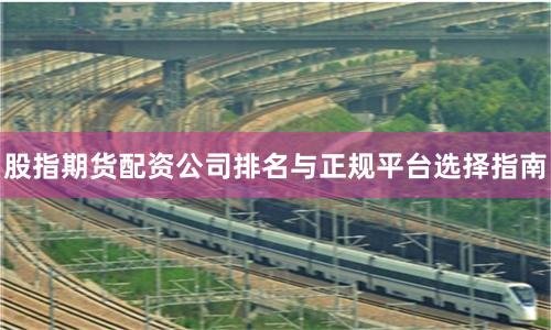 股指期货配资公司排名与正规平台选择指南